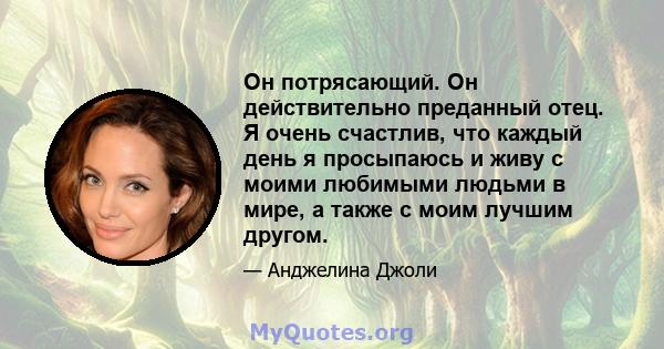 Он потрясающий. Он действительно преданный отец. Я очень счастлив, что каждый день я просыпаюсь и живу с моими любимыми людьми в мире, а также с моим лучшим другом.