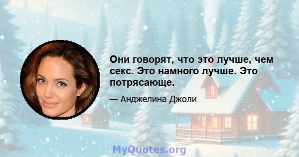 Они говорят, что это лучше, чем секс. Это намного лучше. Это потрясающе.