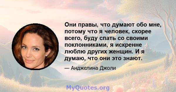 Они правы, что думают обо мне, потому что я человек, скорее всего, буду спать со своими поклонниками, я искренне люблю других женщин. И я думаю, что они это знают.