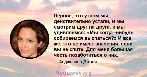 Первое, что утром мы действительно устали, и мы смотрим друг на друга, и мы удивляемся: «Мы когда -нибудь собираемся выспаться?» И все же, это не имеет значения, если вы не спите. Для меня большая честь позаботиться о