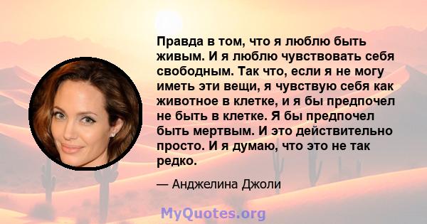 Правда в том, что я люблю быть живым. И я люблю чувствовать себя свободным. Так что, если я не могу иметь эти вещи, я чувствую себя как животное в клетке, и я бы предпочел не быть в клетке. Я бы предпочел быть мертвым.