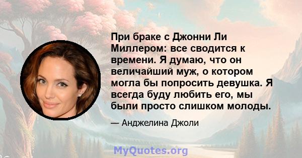 При браке с Джонни Ли Миллером: все сводится к времени. Я думаю, что он величайший муж, о котором могла бы попросить девушка. Я всегда буду любить его, мы были просто слишком молоды.