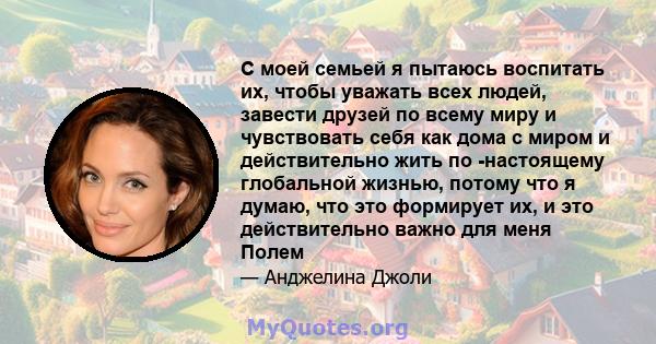 С моей семьей я пытаюсь воспитать их, чтобы уважать всех людей, завести друзей по всему миру и чувствовать себя как дома с миром и действительно жить по -настоящему глобальной жизнью, потому что я думаю, что это