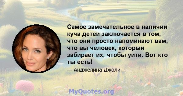 Самое замечательное в наличии куча детей заключается в том, что они просто напоминают вам, что вы человек, который забирает их, чтобы уйти. Вот кто ты есть!