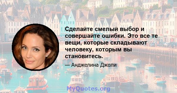 Сделайте смелый выбор и совершайте ошибки. Это все те вещи, которые складывают человеку, которым вы становитесь.