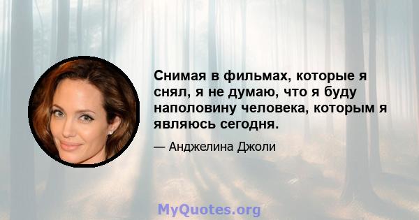 Снимая в фильмах, которые я снял, я не думаю, что я буду наполовину человека, которым я являюсь сегодня.