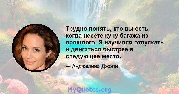 Трудно понять, кто вы есть, когда несете кучу багажа из прошлого. Я научился отпускать и двигаться быстрее в следующее место.