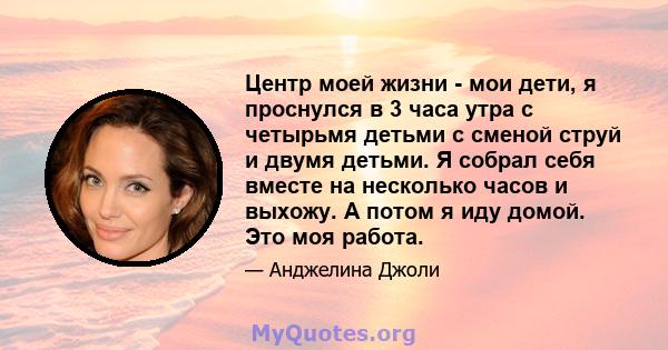 Центр моей жизни - мои дети, я проснулся в 3 часа утра с четырьмя детьми с сменой струй и двумя детьми. Я собрал себя вместе на несколько часов и выхожу. А потом я иду домой. Это моя работа.