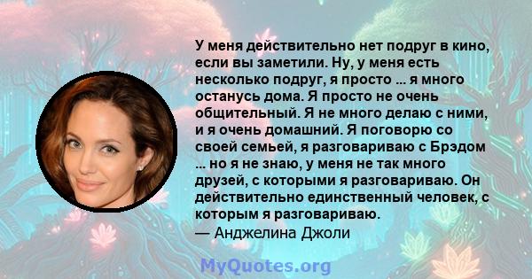 У меня действительно нет подруг в кино, если вы заметили. Ну, у меня есть несколько подруг, я просто ... я много останусь дома. Я просто не очень общительный. Я не много делаю с ними, и я очень домашний. Я поговорю со