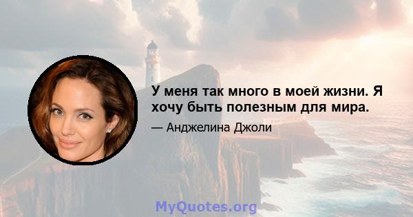 У меня так много в моей жизни. Я хочу быть полезным для мира.