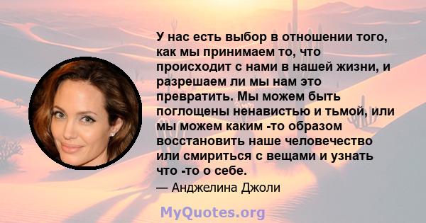 У нас есть выбор в отношении того, как мы принимаем то, что происходит с нами в нашей жизни, и разрешаем ли мы нам это превратить. Мы можем быть поглощены ненавистью и тьмой, или мы можем каким -то образом восстановить