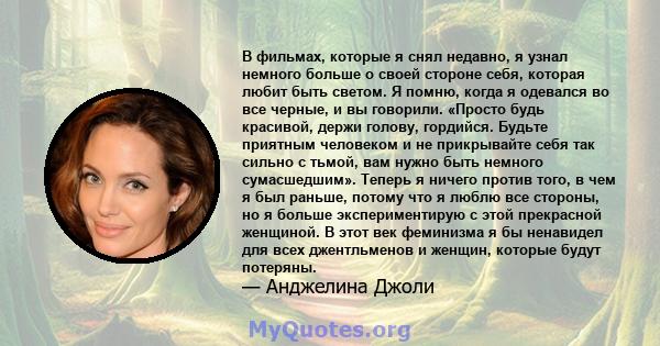 В фильмах, которые я снял недавно, я узнал немного больше о своей стороне себя, которая любит быть светом. Я помню, когда я одевался во все черные, и вы говорили. «Просто будь красивой, держи голову, гордийся. Будьте