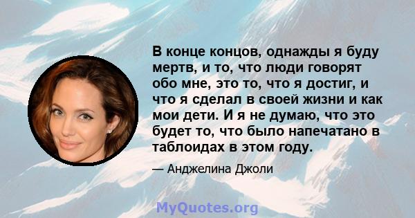 В конце концов, однажды я буду мертв, и то, что люди говорят обо мне, это то, что я достиг, и что я сделал в своей жизни и как мои дети. И я не думаю, что это будет то, что было напечатано в таблоидах в этом году.