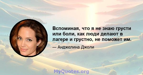 Вспоминая, что я не знаю грусти или боли, как люди делают в лагере и грустно, не поможет им.