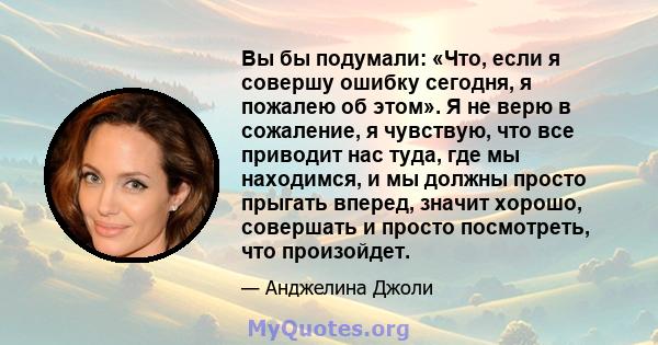 Вы бы подумали: «Что, если я совершу ошибку сегодня, я пожалею об этом». Я не верю в сожаление, я чувствую, что все приводит нас туда, где мы находимся, и мы должны просто прыгать вперед, значит хорошо, совершать и