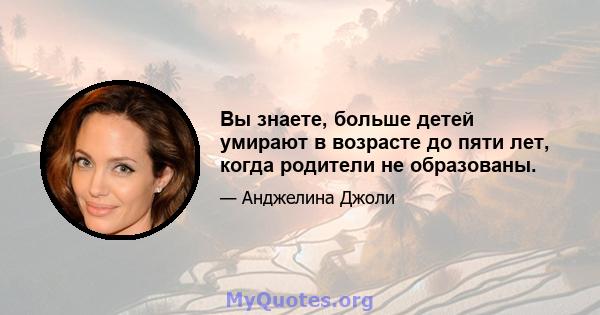 Вы знаете, больше детей умирают в возрасте до пяти лет, когда родители не образованы.