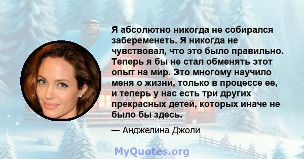 Я абсолютно никогда не собирался забеременеть. Я никогда не чувствовал, что это было правильно. Теперь я бы не стал обменять этот опыт на мир. Это многому научило меня о жизни, только в процессе ее, и теперь у нас есть