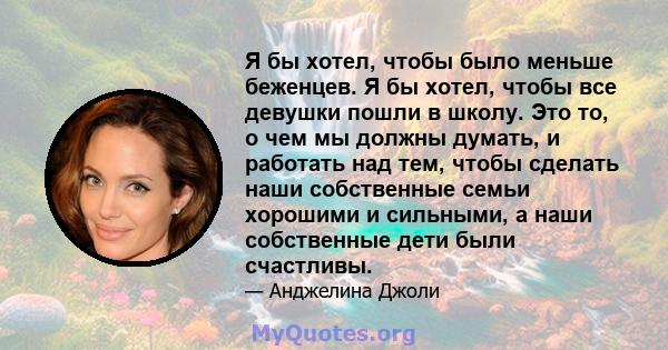 Я бы хотел, чтобы было меньше беженцев. Я бы хотел, чтобы все девушки пошли в школу. Это то, о чем мы должны думать, и работать над тем, чтобы сделать наши собственные семьи хорошими и сильными, а наши собственные дети