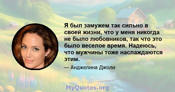 Я был замужем так сильно в своей жизни, что у меня никогда не было любовников, так что это было веселое время. Надеюсь, что мужчины тоже наслаждаются этим.