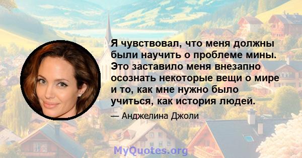 Я чувствовал, что меня должны были научить о проблеме мины. Это заставило меня внезапно осознать некоторые вещи о мире и то, как мне нужно было учиться, как история людей.