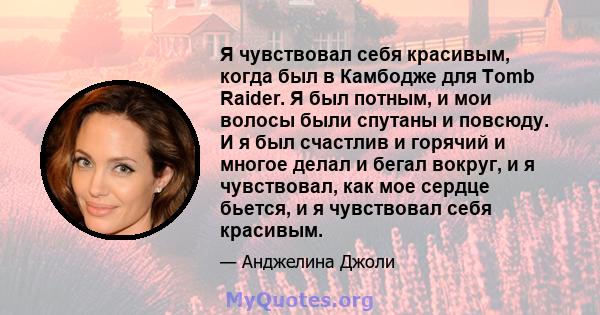 Я чувствовал себя красивым, когда был в Камбодже для Tomb Raider. Я был потным, и мои волосы были спутаны и повсюду. И я был счастлив и горячий и многое делал и бегал вокруг, и я чувствовал, как мое сердце бьется, и я