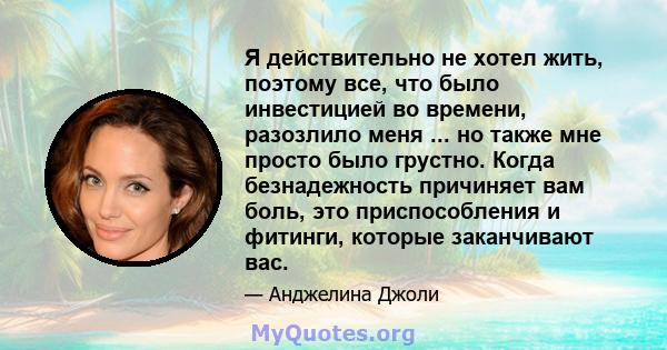 Я действительно не хотел жить, поэтому все, что было инвестицией во времени, разозлило меня ... но также мне просто было грустно. Когда безнадежность причиняет вам боль, это приспособления и фитинги, которые заканчивают 