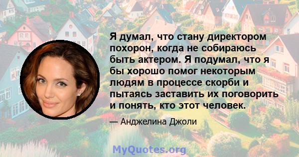 Я думал, что стану директором похорон, когда не собираюсь быть актером. Я подумал, что я бы хорошо помог некоторым людям в процессе скорби и пытаясь заставить их поговорить и понять, кто этот человек.