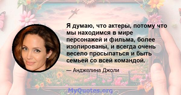 Я думаю, что актеры, потому что мы находимся в мире персонажей и фильма, более изолированы, и всегда очень весело просыпаться и быть семьей со всей командой.