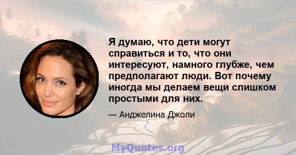 Я думаю, что дети могут справиться и то, что они интересуют, намного глубже, чем предполагают люди. Вот почему иногда мы делаем вещи слишком простыми для них.