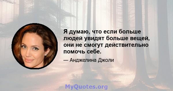 Я думаю, что если больше людей увидят больше вещей, они не смогут действительно помочь себе.