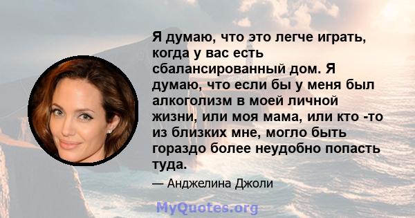 Я думаю, что это легче играть, когда у вас есть сбалансированный дом. Я думаю, что если бы у меня был алкоголизм в моей личной жизни, или моя мама, или кто -то из близких мне, могло быть гораздо более неудобно попасть