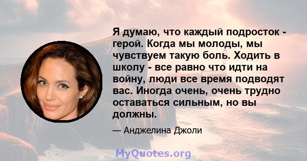 Я думаю, что каждый подросток - герой. Когда мы молоды, мы чувствуем такую ​​боль. Ходить в школу - все равно что идти на войну, люди все время подводят вас. Иногда очень, очень трудно оставаться сильным, но вы должны.