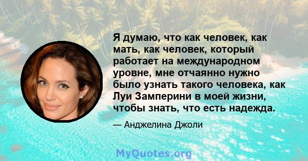 Я думаю, что как человек, как мать, как человек, который работает на международном уровне, мне отчаянно нужно было узнать такого человека, как Луи Замперини в моей жизни, чтобы знать, что есть надежда.