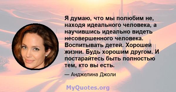 Я думаю, что мы полюбим не, находя идеального человека, а научившись идеально видеть несовершенного человека. Воспитывать детей. Хорошей жизни. Будь хорошим другом. И постарайтесь быть полностью тем, кто вы есть.