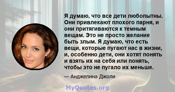 Я думаю, что все дети любопытны. Они привлекают плохого парня, и они притягиваются к темным вещам. Это не просто желание быть злым. Я думаю, что есть вещи, которые пугают нас в жизни, и, особенно дети, они хотят понять