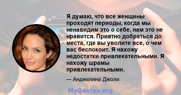 Я думаю, что все женщины проходят периоды, когда мы ненавидим это о себе, нам это не нравится. Приятно добраться до места, где вы уволите все, о чем вас беспокоит. Я нахожу недостатки привлекательными. Я нахожу шрамы