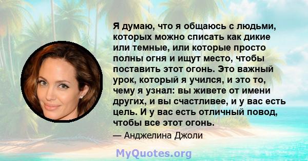 Я думаю, что я общаюсь с людьми, которых можно списать как дикие или темные, или которые просто полны огня и ищут место, чтобы поставить этот огонь. Это важный урок, который я учился, и это то, чему я узнал: вы живете