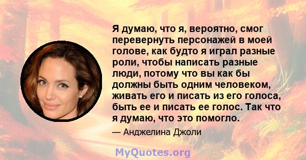 Я думаю, что я, вероятно, смог перевернуть персонажей в моей голове, как будто я играл разные роли, чтобы написать разные люди, потому что вы как бы должны быть одним человеком, живать его и писать из его голоса, быть