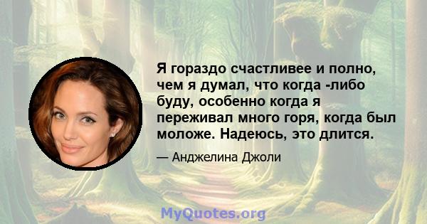 Я гораздо счастливее и полно, чем я думал, что когда -либо буду, особенно когда я переживал много горя, когда был моложе. Надеюсь, это длится.