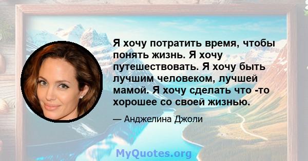 Я хочу потратить время, чтобы понять жизнь. Я хочу путешествовать. Я хочу быть лучшим человеком, лучшей мамой. Я хочу сделать что -то хорошее со своей жизнью.