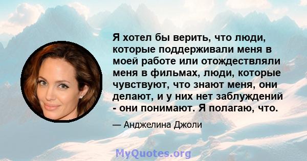 Я хотел бы верить, что люди, которые поддерживали меня в моей работе или отождествляли меня в фильмах, люди, которые чувствуют, что знают меня, они делают, и у них нет заблуждений - они понимают. Я полагаю, что.