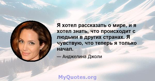 Я хотел рассказать о мире, и я хотел знать, что происходит с людьми в других странах. Я чувствую, что теперь я только начал.