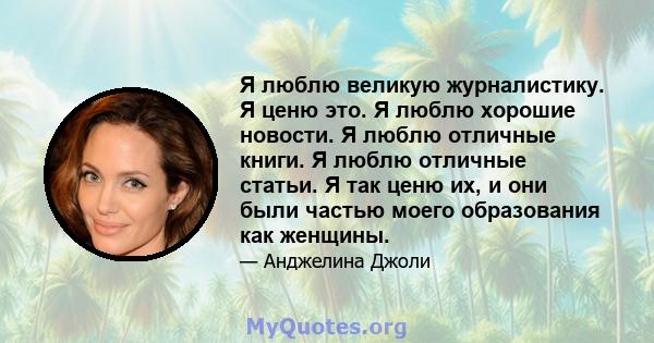 Я люблю великую журналистику. Я ценю это. Я люблю хорошие новости. Я люблю отличные книги. Я люблю отличные статьи. Я так ценю их, и они были частью моего образования как женщины.