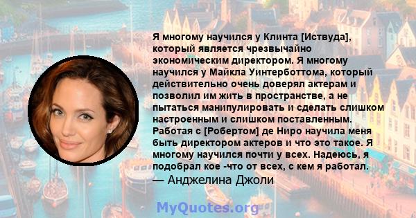 Я многому научился у Клинта [Иствуда], который является чрезвычайно экономическим директором. Я многому научился у Майкла Уинтерботтома, который действительно очень доверял актерам и позволил им жить в пространстве, а