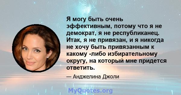 Я могу быть очень эффективным, потому что я не демократ, я не республиканец. Итак, я не привязан, и я никогда не хочу быть привязанным к какому -либо избирательному округу, на который мне придется ответить.