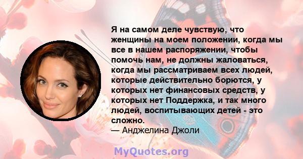 Я на самом деле чувствую, что женщины на моем положении, когда мы все в нашем распоряжении, чтобы помочь нам, не должны жаловаться, когда мы рассматриваем всех людей, которые действительно борются, у которых нет