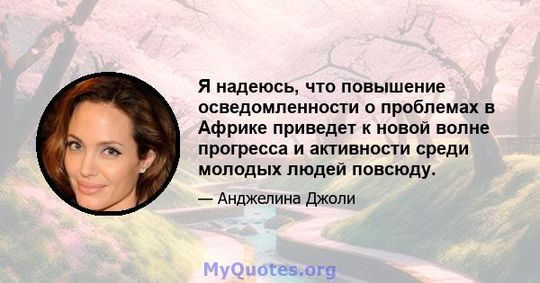 Я надеюсь, что повышение осведомленности о проблемах в Африке приведет к новой волне прогресса и активности среди молодых людей повсюду.