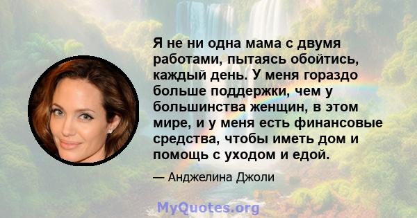 Я не ни одна мама с двумя работами, пытаясь обойтись, каждый день. У меня гораздо больше поддержки, чем у большинства женщин, в этом мире, и у меня есть финансовые средства, чтобы иметь дом и помощь с уходом и едой.