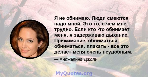 Я не обнимаю. Люди смеются надо мной. Это то, с чем мне трудно. Если кто -то обнимает меня, я задерживаю дыхание. Прижимание, обниматься, обниматься, плакать - все это делает меня очень неудобным.