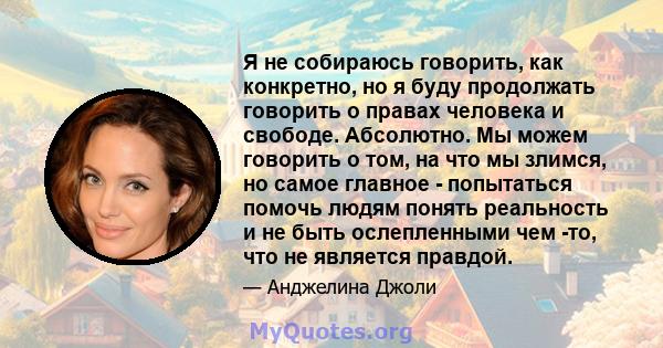 Я не собираюсь говорить, как конкретно, но я буду продолжать говорить о правах человека и свободе. Абсолютно. Мы можем говорить о том, на что мы злимся, но самое главное - попытаться помочь людям понять реальность и не